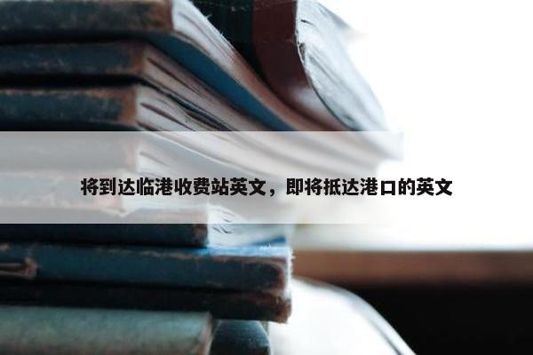 将到达临港收费站英文，即将抵达港口的英文