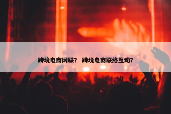 跨境电商网联？ 跨境电商联络互动？