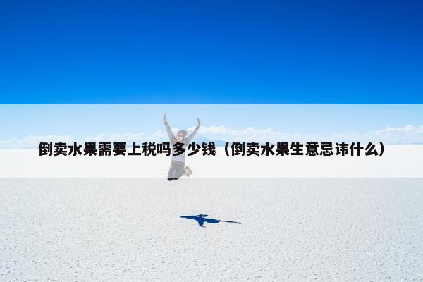 倒卖水果需要上税吗多少钱（倒卖水果生意忌讳什么）