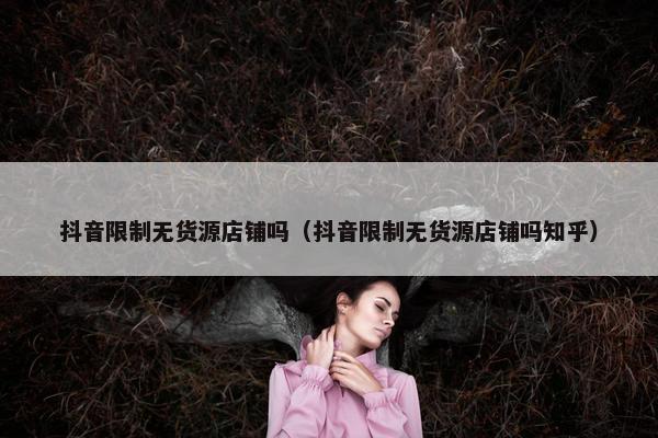 抖音限制无货源店铺吗（抖音限制无货源店铺吗知乎）