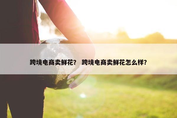 跨境电商卖鲜花？ 跨境电商卖鲜花怎么样？