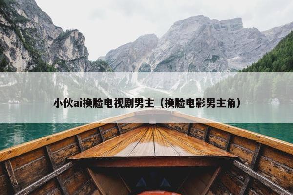 小伙ai换脸电视剧男主（换脸电影男主角）