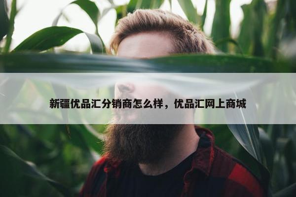新疆优品汇分销商怎么样，优品汇网上商城