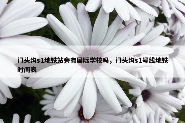 门头沟s1地铁站旁有国际学校吗，门头沟s1号线地铁时间表