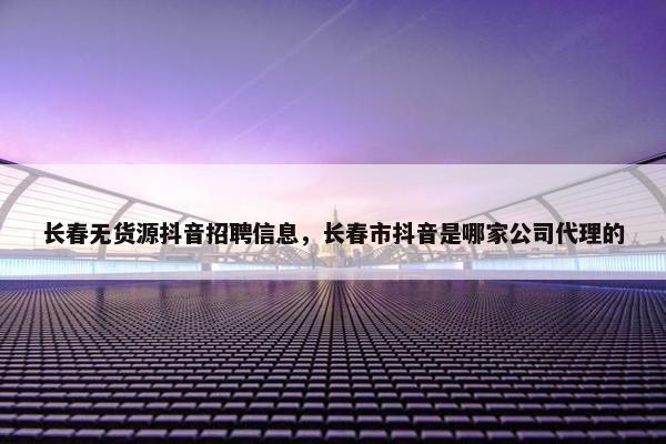 长春无货源抖音招聘信息，长春市抖音是哪家公司代理的