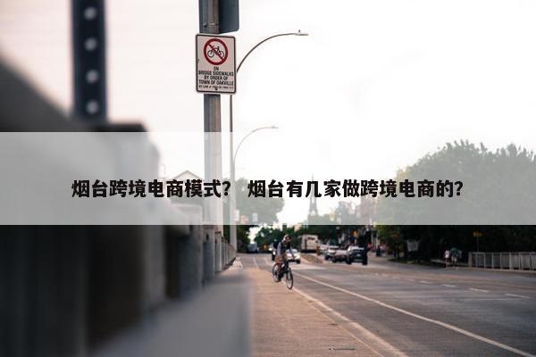 烟台跨境电商模式？ 烟台有几家做跨境电商的？