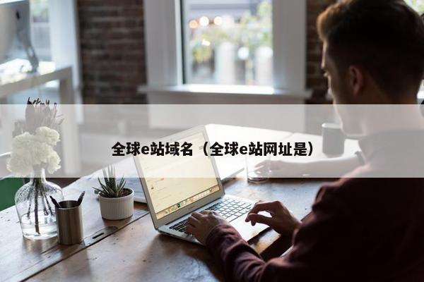 全球e站域名（全球e站网址是）