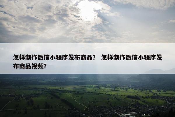 怎样制作微信小程序发布商品？ 怎样制作微信小程序发布商品视频？