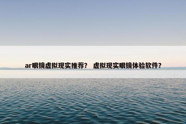 ar眼镜虚拟现实推荐？ 虚拟现实眼镜体验软件？