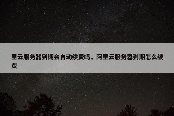 里云服务器到期会自动续费吗，阿里云服务器到期怎么续费