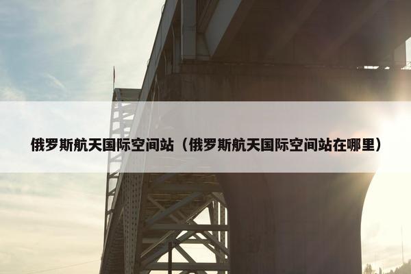 俄罗斯航天国际空间站（俄罗斯航天国际空间站在哪里）
