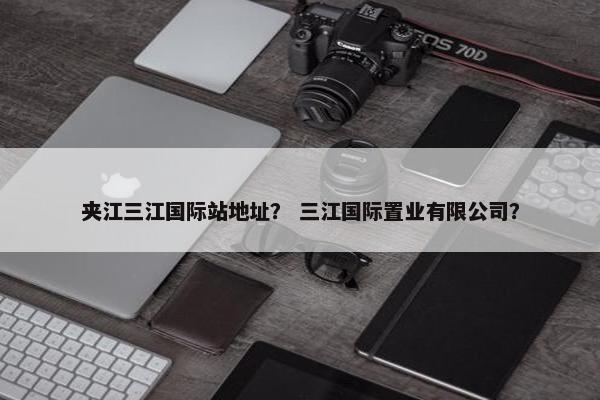 夹江三江国际站地址？ 三江国际置业有限公司？