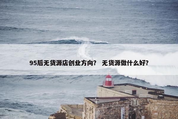 95后无货源店创业方向？ 无货源做什么好？