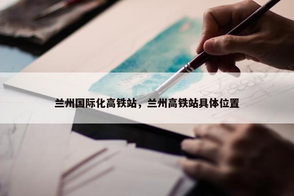 兰州国际化高铁站，兰州高铁站具体位置