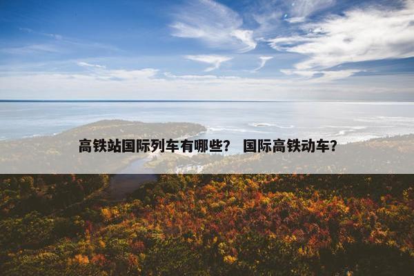高铁站国际列车有哪些？ 国际高铁动车？