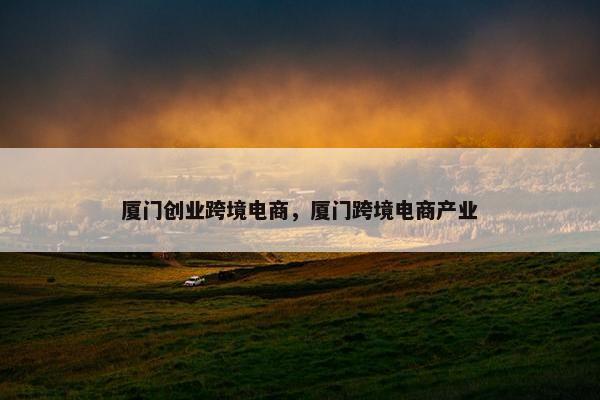 厦门创业跨境电商，厦门跨境电商产业