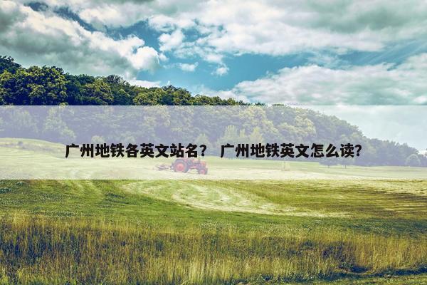 广州地铁各英文站名？ 广州地铁英文怎么读？