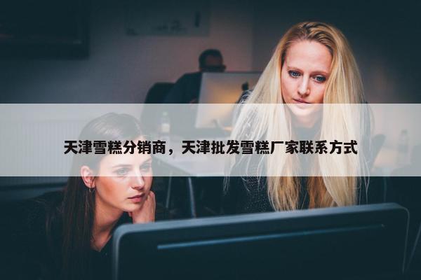 天津雪糕分销商，天津批发雪糕厂家联系方式