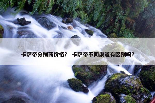 卡萨帝分销商价格？ 卡萨帝不同渠道有区别吗？