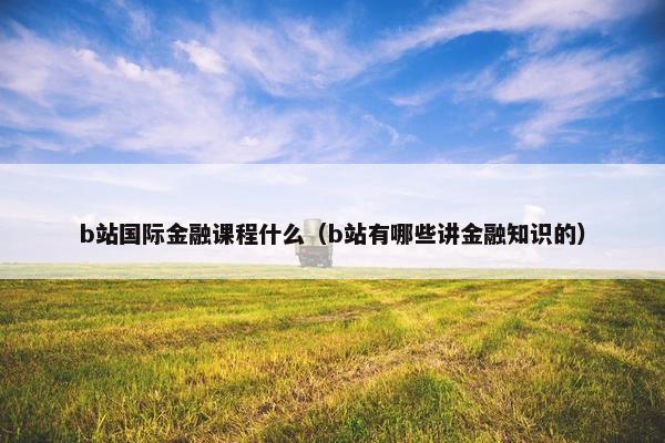 b站国际金融课程什么（b站有哪些讲金融知识的）