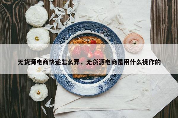 无货源电商快递怎么弄，无货源电商是用什么操作的
