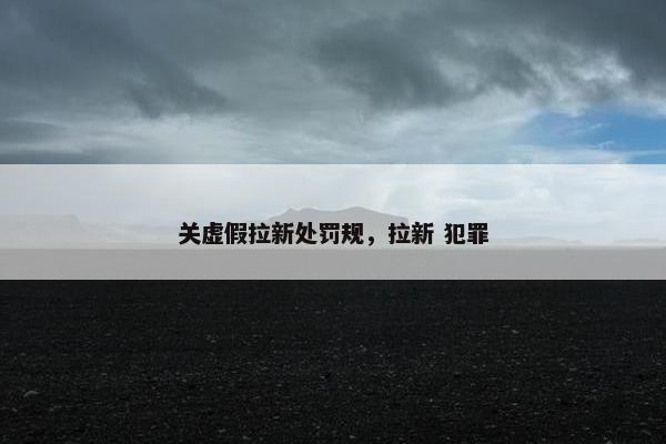 关虚假拉新处罚规，拉新 犯罪