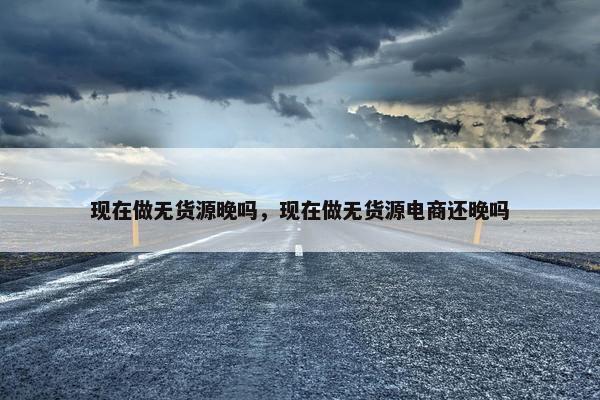 现在做无货源晚吗，现在做无货源电商还晚吗