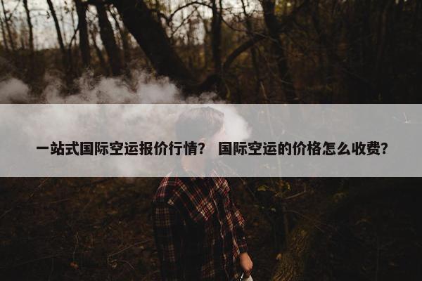 一站式国际空运报价行情？ 国际空运的价格怎么收费？