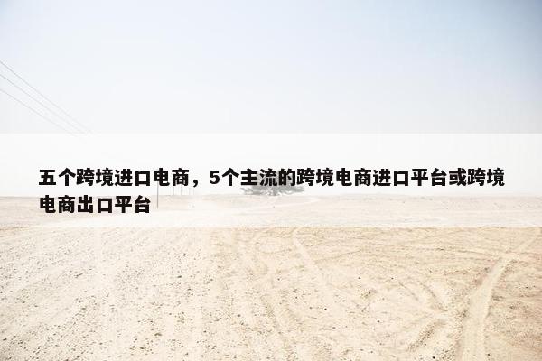 五个跨境进口电商，5个主流的跨境电商进口平台或跨境电商出口平台