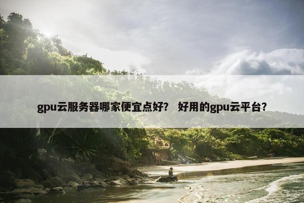 gpu云服务器哪家便宜点好？ 好用的gpu云平台？