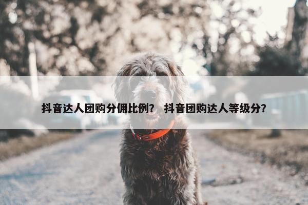 抖音达人团购分佣比例？ 抖音团购达人等级分？