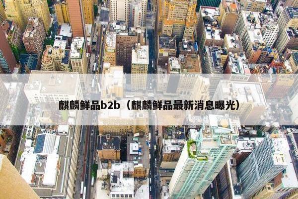 麒麟鲜品b2b（麒麟鲜品最新消息曝光）