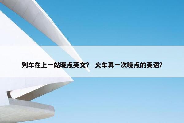 列车在上一站晚点英文？ 火车再一次晚点的英语？
