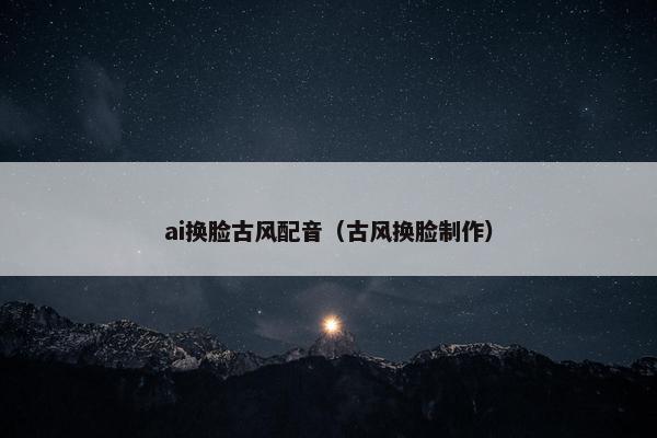 ai换脸古风配音（古风换脸制作）