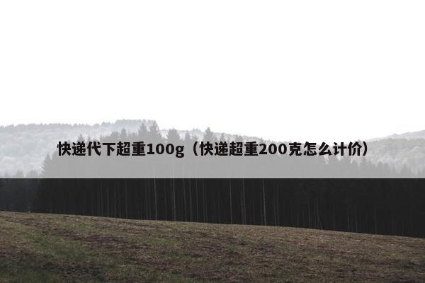 快递代下超重100g（快递超重200克怎么计价）
