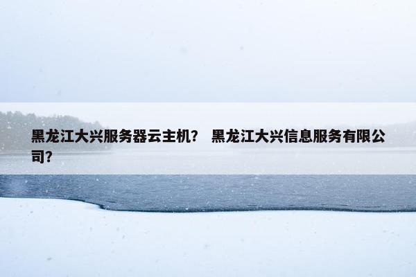 黑龙江大兴服务器云主机？ 黑龙江大兴信息服务有限公司？