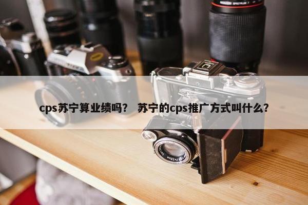 cps苏宁算业绩吗？ 苏宁的cps推广方式叫什么？