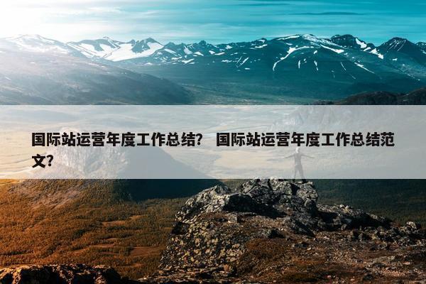 国际站运营年度工作总结？ 国际站运营年度工作总结范文？