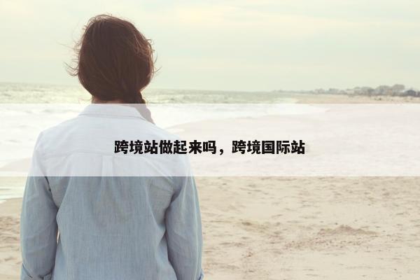 跨境站做起来吗，跨境国际站