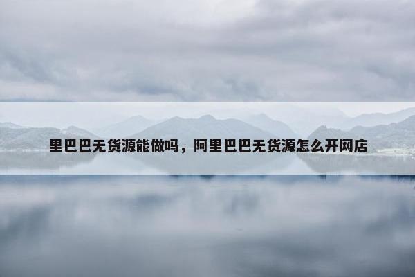 里巴巴无货源能做吗，阿里巴巴无货源怎么开网店
