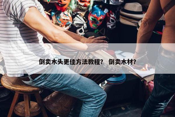 倒卖木头更佳方法教程？ 倒卖木材？