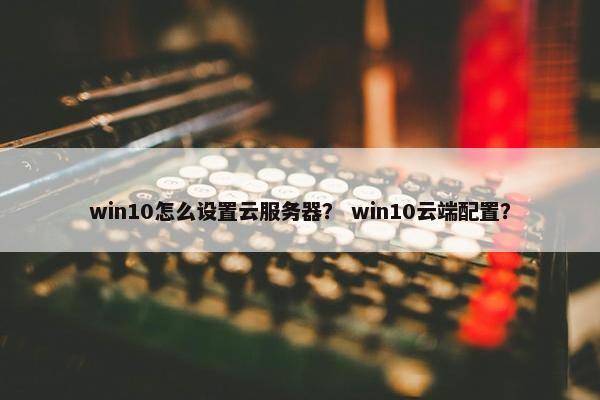 win10怎么设置云服务器？ win10云端配置？