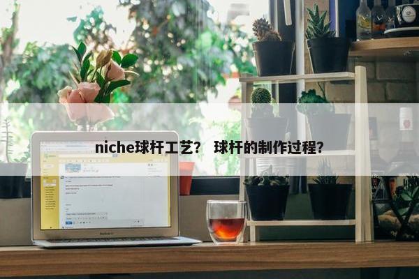 niche球杆工艺？ 球杆的制作过程？