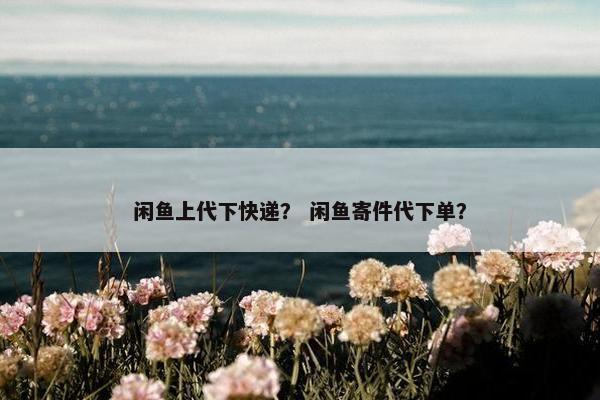 闲鱼上代下快递？ 闲鱼寄件代下单？