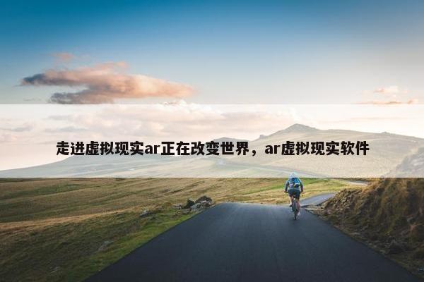 走进虚拟现实ar正在改变世界，ar虚拟现实软件