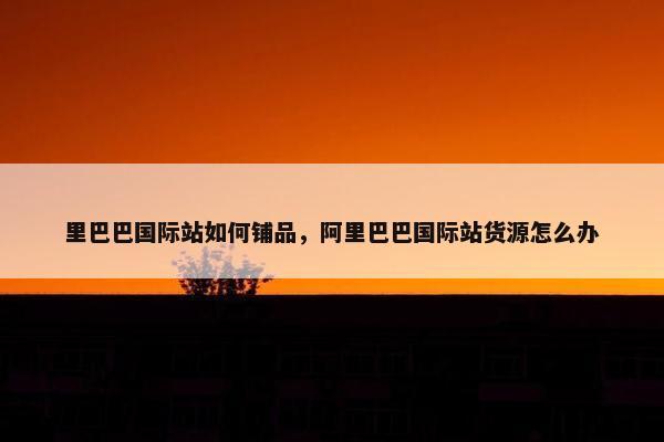 里巴巴国际站如何铺品，阿里巴巴国际站货源怎么办