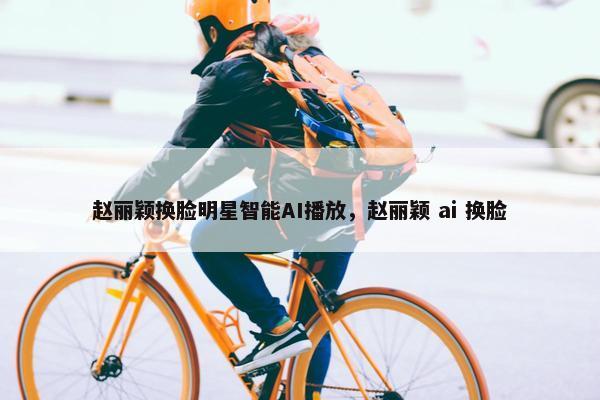 赵丽颖换脸明星智能AI播放，赵丽颖 ai 换脸