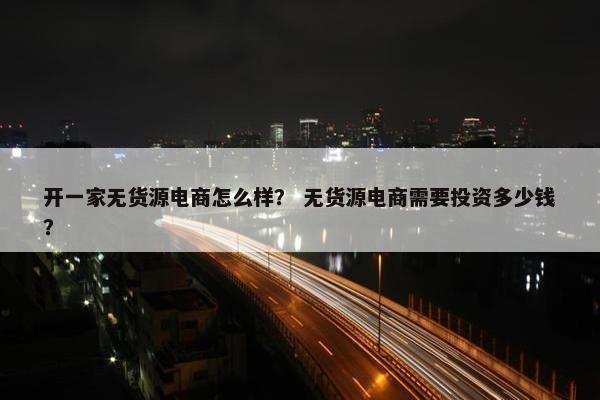 开一家无货源电商怎么样？ 无货源电商需要投资多少钱？