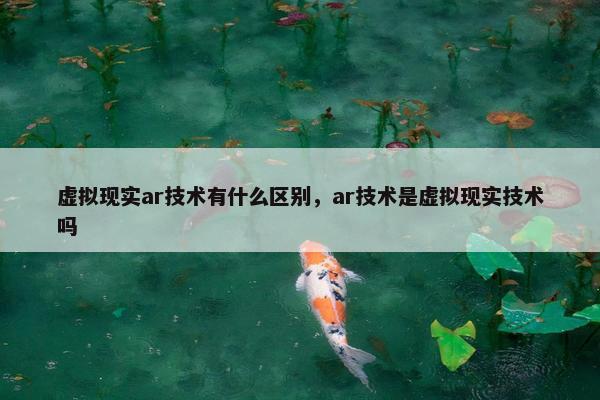 虚拟现实ar技术有什么区别，ar技术是虚拟现实技术吗