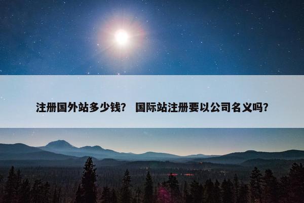 注册国外站多少钱？ 国际站注册要以公司名义吗？